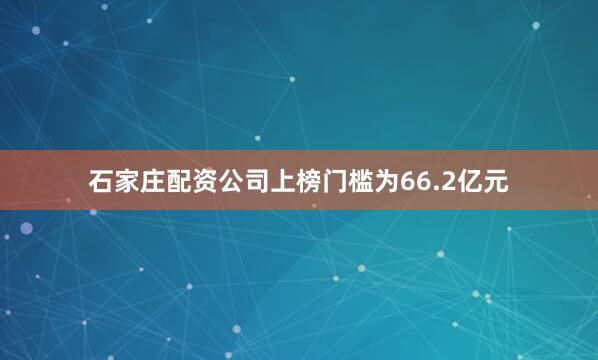 石家庄配资公司上榜门槛为66.2亿元
