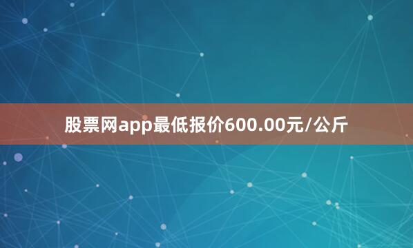 股票网app最低报价600.00元/公斤