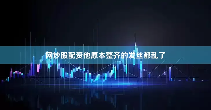 网炒股配资他原本整齐的发丝都乱了