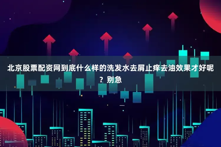 北京股票配资网到底什么样的洗发水去屑止痒去油效果才好呢？别急