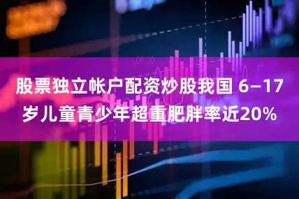 股票独立帐户配资炒股我国 6—17岁儿童青少年超重肥胖率近20%