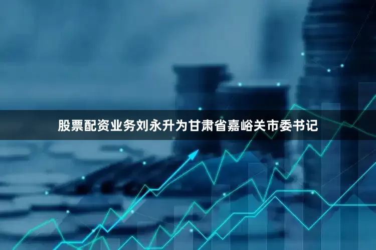股票配资业务刘永升为甘肃省嘉峪关市委书记