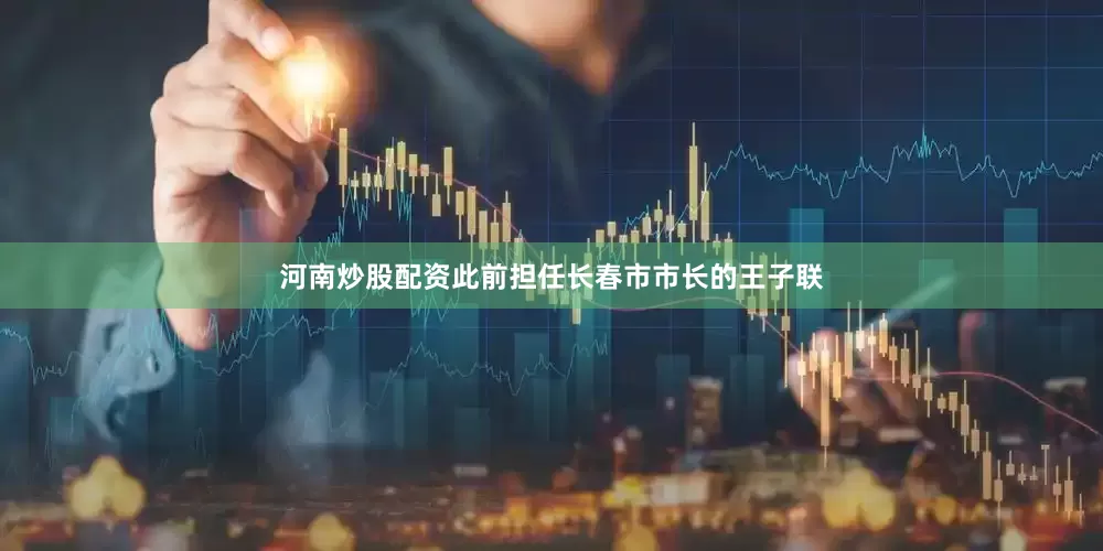 河南炒股配资此前担任长春市市长的王子联