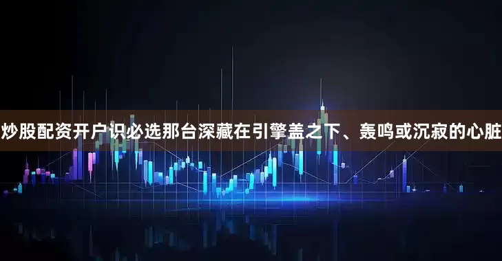 炒股配资开户识必选那台深藏在引擎盖之下、轰鸣或沉寂的心脏