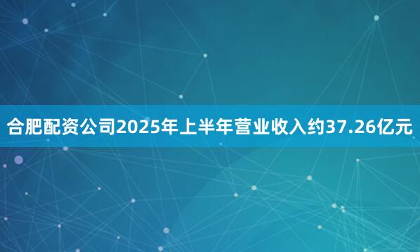 合肥配资公司2025年上半年营业收入约37.26亿元