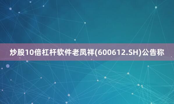 炒股10倍杠杆软件老凤祥(600612.SH)公告称