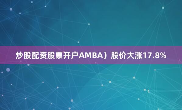 炒股配资股票开户AMBA）股价大涨17.8%