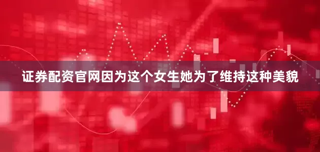证券配资官网因为这个女生她为了维持这种美貌