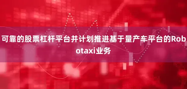 可靠的股票杠杆平台并计划推进基于量产车平台的Robotaxi业务